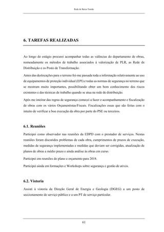 Rede de Baixa Tensão
61
6. TAREFAS REALIZADAS
Ao longo do estágio procurei acompanhar todas as valências do departamento de obras,
nomeadamente os métodos de trabalho associados à valorização de PLR, as Rede de
Distribuição e os Posto de Transformação.
Antes das deslocações para o terreno foi-me passada toda a informação relativamente ao uso
de equipamentos de proteção individual (EPI) e todas as normas de segurança no terreno que
se mostram muito importantes, possibilitando obter um bom conhecimento dos riscos
existentes e das técnicas de trabalho quando se atua na rede de distribuição.
Após me inteirar das regras de segurança comecei a fazer o acompanhamento e fiscalização
de obras com os vários Orçamentistas/Fiscais. Fiscalizações essas que são feitas com o
intuito de verificar a boa execução da obra por parte do PSE ou terceiros.
6.1. Reuniões
Participei como observador nas reuniões da EDPD com o prestador de serviços. Nestas
reuniões foram discutidos problemas de cada obra, cumprimentos de prazos de execução,
medidas de segurança implementadas e medidas que deviam ser corrigidas, atualização de
planos de obras a médio prazo e ainda análise às obras em curso.
Participei em reuniões do plano e orçamento para 2018.
Participei ainda em formações e Workshops sobre segurança e gestão de ativos.
6.2. Vistoria
Assisti à vistoria da Direção Geral de Energia e Geologia (DGEG) a um posto de
seccionamento de serviço público e a um PT de serviço particular.
 