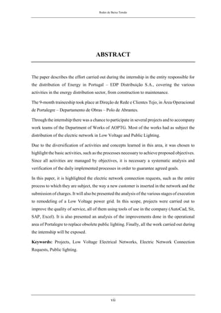 Redes de Baixa Tensão
vii
ABSTRACT
The paper describes the effort carried out during the internship in the entity responsible for
the distribution of Energy in Portugal – EDP Distribuição S.A., covering the various
activities in the energy distribution sector, from construction to maintenance.
The 9-month traineeship took place at Direção de Rede e Clientes Tejo, in Área Operacional
de Portalegre – Departamento de Obras – Polo de Abrantes.
Through the internship there was a chance to participate in several projects and to accompany
work teams of the Department of Works of AOPTG. Most of the works had as subject the
distribution of the electric network in Low Voltage and Public Lighting.
Due to the diversification of activities and concepts learned in this area, it was chosen to
highlight the basic activities, such as the processes necessary to achieve proposed objectives.
Since all activities are managed by objectives, it is necessary a systematic analysis and
verification of the daily implemented processes in order to guarantee agreed goals.
In this paper, it is highlighted the electric network connection requests, such as the entire
process to which they are subject, the way a new customer is inserted in the network and the
submission of charges. It will also be presented the analysis of the various stages of execution
to remodeling of a Low Voltage power grid. In this scope, projects were carried out to
improve the quality of service, all of them using tools of use in the company (AutoCad, Sit,
SAP, Excel). It is also presented an analysis of the improvements done in the operational
area of Portalegre to replace obsolete public lighting. Finally, all the work carried out during
the internship will be exposed.
Keywords: Projects, Low Voltage Electrical Networks, Electric Network Connection
Requests, Public lighting.
 