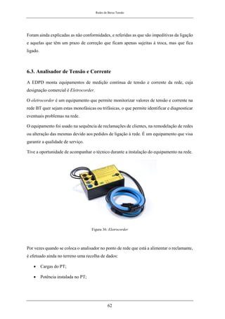 Redes de Baixa Tensão
62
Foram ainda explicadas as não conformidades, e referidas as que são impeditivas da ligação
e aquelas que têm um prazo de correção que ficam apenas sujeitas à troca, mas que fica
ligado.
6.3. Analisador de Tensão e Corrente
A EDPD monta equipamentos de medição contínua de tensão e corrente da rede, cuja
designação comercial é Eletrocorder.
O eletrocorder é um equipamento que permite monitorizar valores de tensão e corrente na
rede BT quer sejam estas monofásicas ou trifásicas, o que permite identificar e diagnosticar
eventuais problemas na rede.
O equipamento foi usado na sequência de reclamações de clientes, na remodelação de redes
ou alteração das mesmas devido aos pedidos de ligação à rede. É um equipamento que visa
garantir a qualidade de serviço.
Tive a oportunidade de acompanhar o técnico durante a instalação do equipamento na rede.
Figura 36: Eletrocorder
Por vezes quando se coloca o analisador no ponto de rede que está a alimentar o reclamante,
é efetuado ainda no terreno uma recolha de dados:
• Cargas do PT;
• Potência instalada no PT;
 