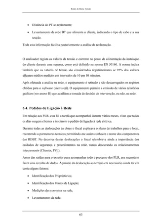 Redes de Baixa Tensão
63
• Distância do PT ao reclamante;
• Levantamento da rede BT que alimenta o cliente, indicando o tipo de cabo e a sua
secção.
Toda esta informação facilita posteriormente a análise da reclamação.
O analisador regista os valores da tensão e corrente no ponto de alimentação da instalação
do cliente durante uma semana, como está definido na norma EN 50160. A norma indica
também que os valores de tensão são considerados regulamentares se 95% dos valores
eficazes médios medidos em intervalos de 10 em 10 minutos.
Após efetuada a análise na rede, o equipamento é retirado e são descarregados os registos
obtidos para o software (eletrosoft). O equipamento permite a emissão de vários relatórios
gráficos (ver anexo D) que auxiliam a tomada de decisão de intervenção, ou não, na rede.
6.4. Pedidos de Ligação à Rede
Em relação aos PLR, esta foi a tarefa que acompanhei durante vários meses, visto que todos
os dias surgem clientes a iniciarem o pedido de ligação à rede elétrica.
Durante todas as deslocações às obras o fiscal explicava o plano de trabalhos para o local,
recorrendo a pormenores técnicos permitindo-me assim conhecer o nome dos componentes
das RDBT. No decorrer destas deslocações o fiscal relembrava ainda a importância dos
cuidados de segurança e procedimentos na rede, nunca descurando os relacionamentos
interpessoais (Clientes, PSE).
Antes das saídas para o exterior para acompanhar todo o processo dos PLR, era necessário
fazer uma recolha de dados. Aquando da deslocação ao terreno era necessário ainda ter em
conta alguns fatores:
• Identificação dos Proprietários;
• Identificação dos Pontos de Ligação;
• Medições das correntes na rede;
• Levantamento da rede.
 