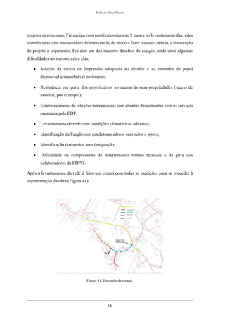 Redes de Baixa Tensão
66
projetos das mesmas. Fiz equipa com um técnico durante 2 meses no levantamento das redes
identificadas com necessidades de intervenção de modo a fazer o estudo prévio, a elaboração
do projeto e orçamento. Foi este um dos maiores desafios do estágio, onde senti algumas
dificuldades no terreno, entre elas:
• Seleção da escala de impressão adequada ao detalhe e ao tamanho de papel
disponível e manobrável no terreno;
• Resistência por parte dos proprietários no acesso às suas propriedades (receio de
assaltos, por exemplo);
• Estabelecimento de relações interpessoais com clientes descontentes com os serviços
prestados pela EDP;
• Levantamento de rede com condições climatéricas adversas;
• Identificação da Secção dos condutores aéreos sem subir o apoio;
• Identificação dos apoios sem designação;
• Dificuldade na compreensão de determinados termos técnicos e da gíria dos
colaboradores da EDPD.
Após o levantamento da rede é feito um croqui com todas as medições para se proceder à
orçamentação da obra (Figura 41).
Figura 41: Exemplo de croqui.
 