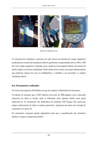 Redes de Baixa Tensão
68
Figura 43: Radiodetection
O radiodetection identifica o percurso do cabo através da deteção do campo magnético
produzido por corrente de frequência audível, geralmente compreendida entre os 400 e 1200
Hz. Este campo magnético é detetado com a ajuda de uma pequena bobine com núcleo de
ferrite, ligado a um recetor apropriado. Deste modo evita-se fazer escavações desnecessárias
que poderiam colocar em risco os trabalhadores, o trabalho a ser executado e a própria
instalação elétrica.
6.6. Orçamentos realizados
No inicio senti algumas dificuldades no que diz respeito à elaboração de orçamentos.
O caderno de encargos que a EDP elaborou tem mais de 2000 páginas com a descrição
minuciosa de todas as tarefas, onde as diferenças entre algumas tarefas eram quase
impercetíveis. Os orçamentos são elaborados em ambiente SAP (Figura 44), tarefa que
requer conhecimento de todos os modos operatórios. Apresento em anexo um exemplo de
orçamento (ver anexo F).
Os orçamentos assumem grande importância pelo que a quantificação dos elementos
obedece a regras e margem para falhas.
 