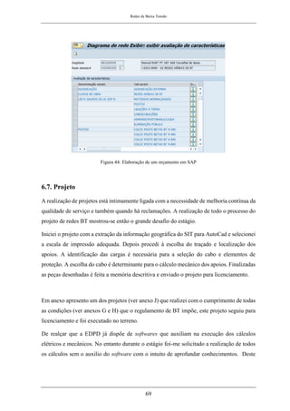 Redes de Baixa Tensão
69
Figura 44: Elaboração de um orçamento em SAP
6.7. Projeto
A realização de projetos está intimamente ligada com a necessidade de melhoria contínua da
qualidade de serviço e também quando há reclamações. A realização de todo o processo do
projeto de redes BT mostrou-se então o grande desafio do estágio.
Iniciei o projeto com a extração da informação geográfica do SIT para AutoCad e selecionei
a escala de impressão adequada. Depois procedi à escolha do traçado e localização dos
apoios. A identificação das cargas é necessária para a seleção do cabo e elementos de
proteção. A escolha do cabo é determinante para o cálculo mecânico dos apoios. Finalizadas
as peças desenhadas é feita a memória descritiva e enviado o projeto para licenciamento.
Em anexo apresento um dos projetos (ver anexo J) que realizei com o cumprimento de todas
as condições (ver anexos G e H) que o regulamento de BT impõe, este projeto seguiu para
licenciamento e foi executado no terreno.
De realçar que a EDPD já dispõe de softwares que auxiliam na execução dos cálculos
elétricos e mecânicos. No entanto durante o estágio foi-me solicitado a realização de todos
os cálculos sem o auxilio do software com o intuito de aprofundar conhecimentos. Deste
 