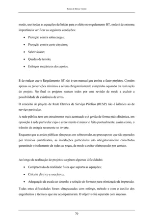 Redes de Baixa Tensão
70
modo, usei todas as equações definidas para o efeito no regulamento BT, onde é de extrema
importância verificar as seguintes condições:
• Proteção contra sobrecargas;
• Proteção contra curto circuitos;
• Seletividade;
• Quedas de tensão;
• Esforços mecânicos dos apoios.
É de realçar que o Regulamento BT não é um manual que ensina a fazer projetos. Contém
apenas as prescrições mínimas a serem obrigatoriamente cumpridas aquando da realização
do projeto. No final os projetos passam todos por uma revisão de modo a excluir a
possibilidade da existência de erros.
O conceito do projeto de Rede Elétrica de Serviço Público (RESP) não é idêntico ao de
serviço particular.
A rede pública tem um crescimento mais acentuado e é gerida de forma mais dinâmica, em
oposição à rede particular cujo o crescimento é menor e feito pontualmente, assim como, o
trânsito de energia raramente se inverte.
Enquanto que as redes públicas têm peças em sobretensão, no pressuposto que são operados
por técnicos qualificados, as instalações particulares são obrigatoriamente concebidas
garantindo o isolamento de todas as peças, de modo a evitar eletrocussão por contato.
Ao longo da realização de projetos surgiram algumas dificuldades:
• Compreensão da realidade física que suporta as equações;
• Cálculo elétrico e mecânico;
• Adequação da escala ao desenho e seleção do formato para otimização da impressão.
Todas estas dificuldades foram ultrapassadas com esforço, método e com o auxilio dos
engenheiros e técnicos que me acompanharam. O objetivo foi superado com sucesso.
 