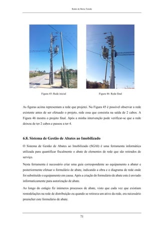 Redes de Baixa Tensão
71
Figura 45: Rede inicial Figura 46: Rede final
As figuras acima representam a rede que projetei. Na Figura 45 é possível observar a rede
existente antes de ser efetuado o projeto, rede essa que consistia na saída de 2 cabos. A
Figura 46 mostra o projeto final. Após a minha intervenção pode verificar-se que a rede
deixou de ter 2 cabos e passou a ter 4.
6.8. Sistema de Gestão de Abates ao Imobilizado
O Sistema de Gestão de Abates ao Imobilizado (SGAI) é uma ferramenta informática
utilizada para quantificar fiscalmente o abate de elementos de rede que são retirados de
serviço.
Nesta ferramenta é necessário criar uma guia correspondente ao equipamento a abater e
posteriormente efetuar o formulário de abate, indicando a obra e o diagrama de rede onde
foi substituído o equipamento em causa. Após a criação do formulário de abate este é enviado
informaticamente para autorização de abate.
Ao longo do estágio fiz inúmeros processos de abate, visto que cada vez que existiam
remodelações na rede de distribuição ou quando se retirava um ativo da rede, era necessário
preencher este formulário de abate.
 