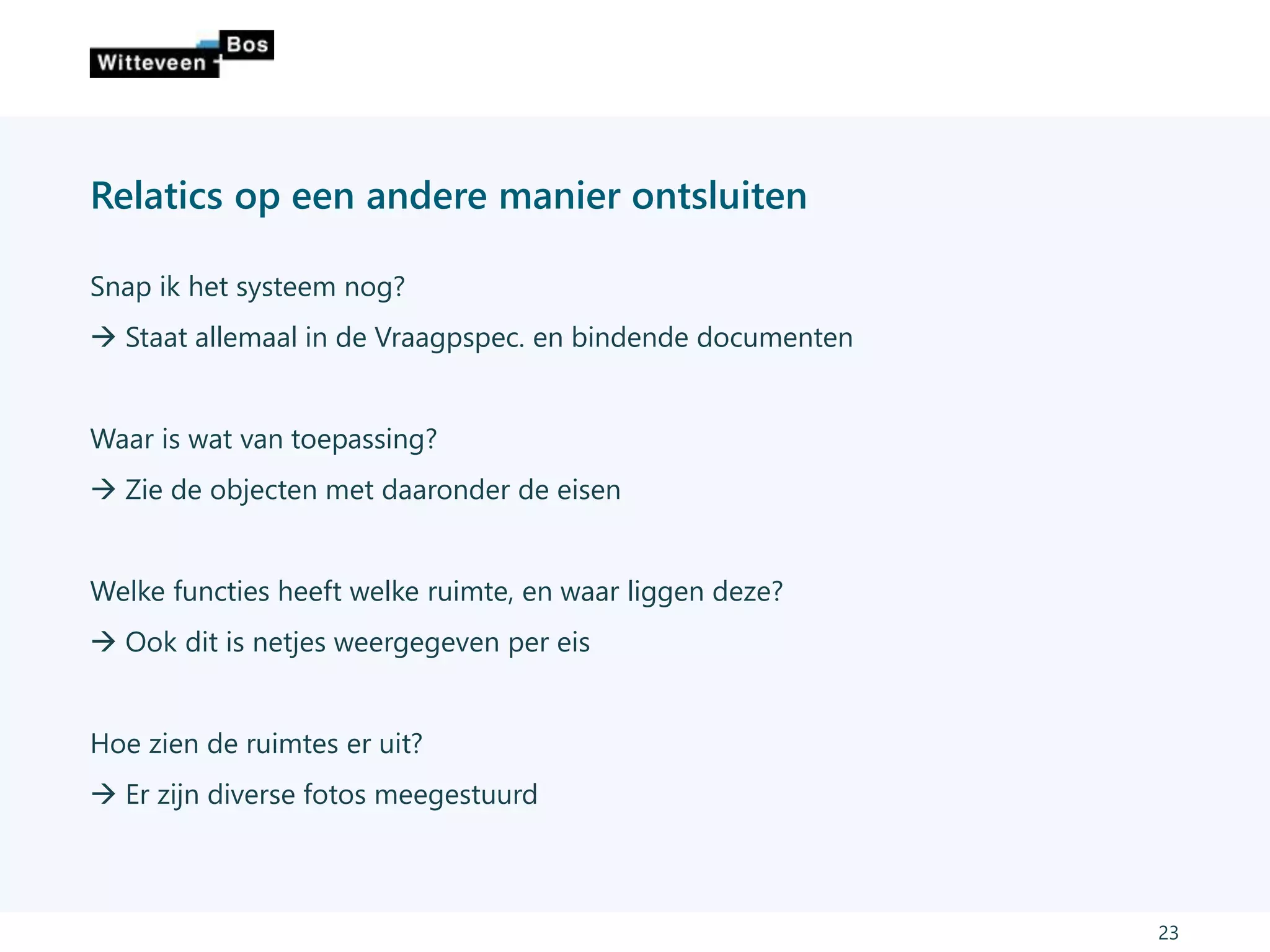 Relatics op een andere manier ontsluiten
Snap ik het systeem nog?
 Staat allemaal in de Vraagpspec. en bindende documenten
Waar is wat van toepassing?
 Zie de objecten met daaronder de eisen
Welke functies heeft welke ruimte, en waar liggen deze?
 Ook dit is netjes weergegeven per eis
Hoe zien de ruimtes er uit?
 Er zijn diverse fotos meegestuurd
23
 