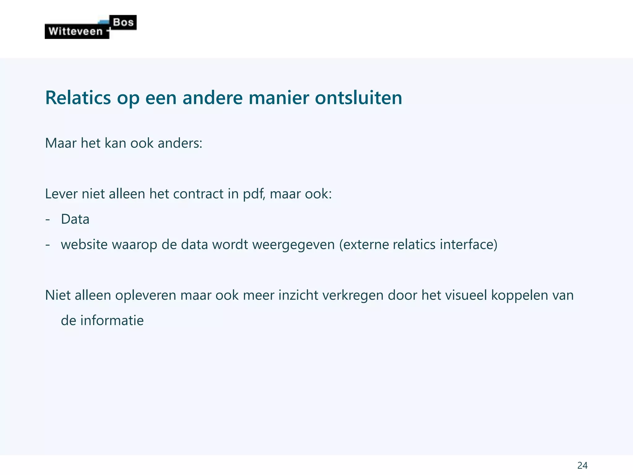 Relatics op een andere manier ontsluiten
Maar het kan ook anders:
Lever niet alleen het contract in pdf, maar ook:
- Data
- website waarop de data wordt weergegeven (externe relatics interface)
Niet alleen opleveren maar ook meer inzicht verkregen door het visueel koppelen van
de informatie
24
 