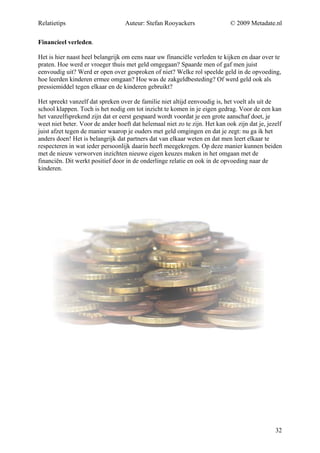 Relatietips                       Auteur: Stefan Rooyackers                  © 2009 Metadate.nl

Financieel verleden.

Het is hier naast heel belangrijk om eens naar uw financiële verleden te kijken en daar over te
praten. Hoe werd er vroeger thuis met geld omgegaan? Spaarde men of gaf men juist
eenvoudig uit? Werd er open over gesproken of niet? Welke rol speelde geld in de opvoeding,
hoe leerden kinderen ermee omgaan? Hoe was de zakgeldbesteding? Of werd geld ook als
pressiemiddel tegen elkaar en de kinderen gebruikt?

Het spreekt vanzelf dat spreken over de familie niet altijd eenvoudig is, het voelt als uit de
school klappen. Toch is het nodig om tot inzicht te komen in je eigen gedrag. Voor de een kan
het vanzelfsprekend zijn dat er eerst gespaard wordt voordat je een grote aanschaf doet, je
weet niet beter. Voor de ander hoeft dat helemaal niet zo te zijn. Het kan ook zijn dat je, jezelf
juist afzet tegen de manier waarop je ouders met geld omgingen en dat je zegt: nu ga ik het
anders doen! Het is belangrijk dat partners dat van elkaar weten en dat men leert elkaar te
respecteren in wat ieder persoonlijk daarin heeft meegekregen. Op deze manier kunnen beiden
met de nieuw verworven inzichten nieuwe eigen keuzes maken in het omgaan met de
financiën. Dit werkt positief door in de onderlinge relatie en ook in de opvoeding naar de
kinderen.




                                                                                               32
 