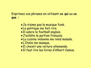 Exprimez ces phrases en utilisant ce qui ou ce
que :
♦Je n’aime pas la musique funk.
♦La politique me fait rire.
♦Il adore le football anglais.
♦J’achète le parfum français.
♦La cuisine indienne me rend malade.
♦L’Italie me manque.
♦Il choisit une voiture allemande.
♦Il faut lire les livres d’Albert Camus.