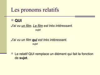 Les pronoms relatifs
 QUI
J’ai vu un film. Le film est très intéressant.
sujet
J’ai vu un film qui est très intéressant.
sujet
 Le relatif QUI remplace un élément qui fait la fonction
de sujet.
 