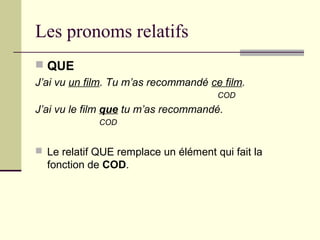 Les pronoms relatifs
 QUE
J’ai vu un film. Tu m’as recommandé ce film.
COD
J’ai vu le film que tu m’as recommandé.
COD
 Le relatif QUE remplace un élément qui fait la
fonction de COD.
 