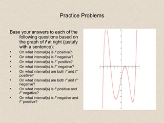 Practice Problems Base your answers to each of the following questions based on the graph of  f  at right (justufy with a sentence): On what interval(s) is  f’  positive? On what interval(s) is  f’  negative? On what interval(s) is  f’’  positive? On what interval(s) is  f’’  negative? On what interval(s) are both  f’  and  f’’  positive? On what interval(s) are both  f’  and  f’’  negative? On what interval(s) is  f’  positive and  f’’  negative? On what interval(s) is  f’  negative and  f’’  positive? 