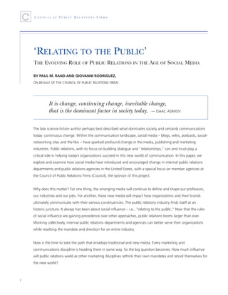 ‘RELATING TO THE PUBLIC’
    THE EVOLVING ROLE OF PUBLIC RELATIONS IN THE AGE OF SOCIAL MEDIA

    BY PAUL M. RAND AND GIOVANNI RODRIGUEZ,
    ON BEHALF OF THE COUNCIL OF PUBLIC RELATIONS FIRMS




              It is change, continuing change, inevitable change,
              that is the dominant factor in society today. — ISAAC ASIMOV

    The late science-fiction author perhaps best described what dominates society and certainly communications
    today: continuous change. Within the communication landscape, social media – blogs, wikis, podcasts, social-
    networking sites and the like – have sparked profound change in the media, publishing and marketing
    industries. Public relations, with its focus on building dialogue and “relationships,” can and must play a
    critical role in helping today’s organizations succeed in this new world of communication. In this paper, we
    explore and examine how social media have introduced and encouraged change in internal public relations
    departments and public relations agencies in the United States, with a special focus on member agencies at
    the Council of Public Relations Firms (Council), the sponsor of this project.


    Why does this matter? For one thing, the emerging media will continue to define and shape our profession,
    our industries and our jobs. For another, these new media will impact how organizations and their brands
    ultimately communicate with their various constituencies. The public relations industry finds itself at an
    historic juncture. It always has been about social influence – i.e., “relating to the public.” Now that the rules
    of social influence are gaining precedence over other approaches, public relations looms larger than ever.
    Working collectively, internal public relations departments and agencies can better serve their organizations
    while resetting the mandate and direction for an entire industry.


    Now is the time to take the path that envelops traditional and new media. Every marketing and
    communications discipline is heading there in some way. So the big question becomes: How much influence
    will public relations wield as other marketing disciplines rethink their own mandates and retool themselves for
    the new world?



1