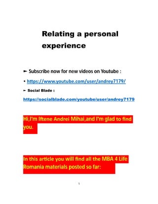 Relating a personal
experience
► Subscribe now for new videos on Youtube :
• h ps://www.youtube.com/user/andrey7179/
► Social Blade :
https://socialblade.com/youtube/user/andrey7179
Hi,I'm I ene Andrei Mihai,and I'm glad to ﬁnd
you.
In this ar cle you will ﬁnd all the MBA 4 Life
Romania materials posted so far:
1
 