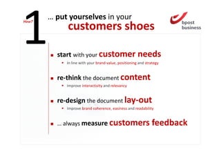 How?
       … put yourselves in your
            customers shoes

         start with your customer needs
            In line with your brand value, positioning and strategy


         re-think the document content
            Improve interactivity and relevancy


         re-design the document lay-out
            Improve brand coherence, easiness and readability


         … always measure customers                           feedback
 