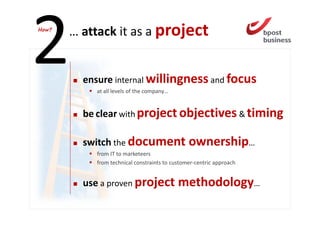 How?
       … attack it as a project


         ensure internal willingness and focus
            at all levels of the company…


         be clear with project objectives & timing

         switch the document                    ownership…
            from IT to marketeers
            from technical constraints to customer-centric approach


         use a proven project methodology…
 