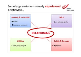 Some large customers already experienced
RelatioMail…

  Banking & Insurance                       Telco

  • 3 banks                      •   6 on-going projects
  • 1 insurance company




            Utilities                Public & Services

  •   1 on-going project         •   2 projects
 