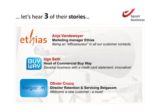 … let’s hear 3 of their stories…


                 Anja Vandeweyer
                 Marketing manager Ethias
                 Being an “efficassureur” in all our customer contacts.



            Ugo Setti
            Head of Commercial Buy Way
            Develop business with a credit card statement: innovative!



                Olivier Crucq
                Director Retention & Servicing Belgacom
                Welcome a new customer : a must!
 