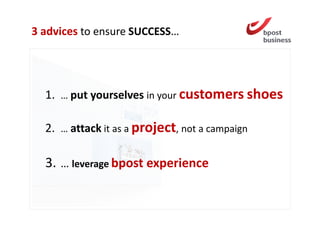 3 advices to ensure SUCCESS…




  1. … put yourselves in your customers shoes

  2. … attack it as a project, not a campaign

  3. … leverage bpost experience
 