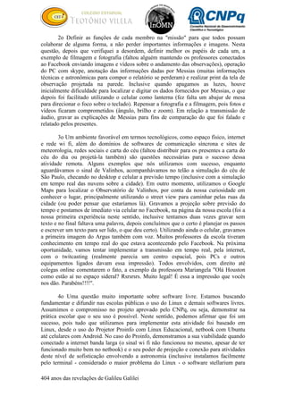 404 anos das revelações de Galileu Galilei
2o Definir as funções de cada membro na "missão" para que todos possam
colaborar de alguma forma, a não perder importantes informações e imagens. Nesta
questão, depois que verifiquei a desordem, definir melhor os papéis de cada um, a
exemplo de filmagem e fotografia (faltou alguém mantendo os professores conectados
ao Facebook enviando imagens e vídeos sobre o andamento das observações), operação
do PC com skype, anotação das informações dadas por Messias (muitas informações
técnicas e astronômicas para compor o relatório se perderam) e realizar print da tela de
observação projetada na parede. Inclusive quando apagamos as luzes, houve
inicialmente dificuldade para localizar e digitar os dados fornecidos por Messias, o que
depois foi facilitado utilizando o celular como lanterna (fez falta um abajur de mesa
para direcionar o foco sobre o teclado). Repensar a fotografia e a filmagem, pois fotos e
vídeos ficaram comprometidos (ângulo, brilho e zoom). Em relação a transmissão de
áudio, gravar as explicações de Messias para fins de comparação do que foi falado e
relatado pelos presentes.
3o Um ambiente favorável em termos tecnológicos, como espaço físico, internet
e rede wi fi, além do domínios de softwares de comunicação síncrona e sites de
meteorologia, redes sociais e carta do céu (faltou distribuir para os presentes a carta do
céu do dia ou projetá-la também) são questões necessárias para o sucesso dessa
atividade remota. Alguns exemplos que nós utilizamos com sucesso, enquanto
aguardávamos o sinal de Valinhos, acompanhávamos no telão a simulação do céu de
São Paulo, checando no desktop e celular a previsão tempo (inclusive com a simulação
em tempo real das nuvens sobre a cidade). Em outro momento, utilizamos o Google
Maps para localizar o Observatório de Valinhos, por conta da nossa curiosidade em
conhecer o lugar, principalmente utilizando o street view para caminhar pelas ruas da
cidade (ou poder pensar que estaríamos lá). Gravamos a projeção sobre previsão do
tempo e postamos de imediato via celular no Facebook, na página da nossa escola (foi a
nossa primeira experiência neste sentido, inclusive tentamos duas vezes gravar sem
texto e no final faltava uma palavra, depois concluímos que o certo é planejar os passos
e escrever um texto para ser lido, o que deu certo). Utilizando ainda o celular, gravamos
a primeira imagem do Argus também com voz. Muitos professores da escola tiveram
conhecimento em tempo real do que estava acontecendo pelo Facebook. Na próxima
oportunidade, vamos tentar implementar a transmissão em tempo real, pela internet,
com o twitcasting (realmente parecia um centro espacial, pois PCs e outros
equipamentos ligados davam essa impressão). Todos envolvidos, com direito até
colegas online comentarem o fato, a exemplo da professora Mariangela "Olá Houston
como estão aí no espaço sideral? Rsrsrsrs. Muito legal! É essa a impressão que vocês
nos dão. Parabéns!!!!".
4o Uma questão muito importante sobre software livre. Estamos buscando
fundamentar e difundir nas escolas públicas o uso do Linux e demais softwares livres.
Assumimos o compromisso no projeto aprovado pelo CNPq, ou seja, demonstrar na
prática escolar que o seu uso é possível. Neste sentido, podemos afirmar que foi um
sucesso, pois tudo que utilizamos para implementar esta atividade foi baseado em
Linux, desde o uso do Projetor Proinfo com Linux Educacional, netbook com Ubuntu
até celulares com Android. No caso do Proinfo, demonstramos a sua viabilidade quando
conectado a internet banda larga (o sinal wi fi não funcionou no mesmo, apesar de ter
funcionado muito bem no netbook) e o seu poder de projeção e conexão para atividades
deste nível de sofisticação envolvendo a astronomia (inclusive instalamos facilmente
pelo terminal - considerado o maior problema do Linux - o software stellarium para
 
