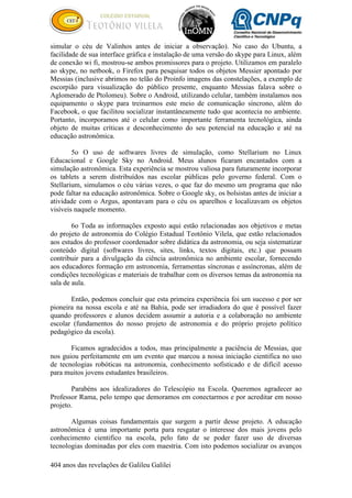 404 anos das revelações de Galileu Galilei
simular o céu de Valinhos antes de iniciar a observação). No caso do Ubuntu, a
facilidade de sua interface gráfica e instalação de uma versão do skype para Linux, além
de conexão wi fi, mostrou-se ambos promissores para o projeto. Utilizamos em paralelo
ao skype, no netbook, o Firefox para pesquisar todos os objetos Messier apontado por
Messias (inclusive abrimos no telão do Proinfo imagens das constelações, a exemplo de
escorpião para visualização do público presente, enquanto Messias falava sobre o
Aglomerado de Ptolomeu). Sobre o Android, utilizando celular, também instalamos nos
equipamento o skype para treinarmos este meio de comunicação síncrono, além do
Facebook, o que facilitou socializar instantâneamente tudo que acontecia no ambiente.
Portanto, incorporamos até o celular como importante ferramenta tecnológica, ainda
objeto de muitas críticas e desconhecimento do seu potencial na educação e até na
educação astronômica.
5o O uso de softwares livres de simulação, como Stellarium no Linux
Educacional e Google Sky no Android. Meus alunos ficaram encantados com a
simulação astronômica. Esta experiência se mostrou valiosa para futuramente incorporar
os tablets a serem distribuídos nas escolar públicas pelo governo federal. Com o
Stellarium, simulamos o céu várias vezes, o que faz do mesmo um programa que não
pode faltar na educação astronômica. Sobre o Google sky, os bolsistas antes de iniciar a
atividade com o Argus, apontavam para o céu os aparelhos e localizavam os objetos
visíveis naquele momento.
6o Toda as informações exposto aqui estão relacionadas aos objetivos e metas
do projeto de astronomia do Colégio Estadual Teotônio Vilela, que estão relacionados
aos estudos do professor coordenador sobre didática da astronomia, ou seja sistematizar
conteúdo digital (softwares livres, sites, links, textos digitais, etc.) que possam
contribuir para a divulgação da ciência astronômica no ambiente escolar, fornecendo
aos educadores formação em astronomia, ferramentas síncronas e assíncronas, além de
condições tecnológicas e materiais de trabalhar com os diversos temas da astronomia na
sala de aula.
Então, podemos concluir que esta primeira experiência foi um sucesso e por ser
pioneira na nossa escola e até na Bahia, pode ser irradiadora do que é possível fazer
quando professores e alunos decidem assumir a autoria e a colaboração no ambiente
escolar (fundamentos do nosso projeto de astronomia e do próprio projeto político
pedagógico da escola).
Ficamos agradecidos a todos, mas principalmente a paciência de Messias, que
nos guiou perfeitamente em um evento que marcou a nossa iniciação cientifica no uso
de tecnologias robóticas na astronomia, conhecimento sofisticado e de difícil acesso
para muitos jovens estudantes brasileiros.
Parabéns aos idealizadores do Telescópio na Escola. Queremos agradecer ao
Professor Rama, pelo tempo que demoramos em conectarmos e por acreditar em nosso
projeto.
Algumas coisas fundamentais que surgem a partir desse projeto. A educação
astronômica é uma importante porta para resgatar o interesse dos mais jovens pelo
conhecimento cientifico na escola, pelo fato de se poder fazer uso de diversas
tecnologias dominadas por eles com maestria. Com isto podemos socializar os avanços
 