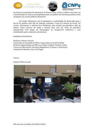 404 anos das revelações de Galileu Galilei
da ciência em particular da astronomia, de forma crítica, criativa e lúdica como deve ser
a disseminação da ciência, principalmente para um público tão havido por práticas mais
instigantes nas escolas públicas brasileiras.
Em tempo informamos que já agendamos a continuidade da observação para o
dia 04 de outubro, pelo fato de estarmos realizado a Feira de Ciências da escola. No
evento, utilizaremos o software livre Stellarium, para simular um planetário, além de
utilizar outros recursos de mídia e internet para criar um clima de planetário
(denominado Carl Sagan em homenagem ao inesquecível astrônomo e suas
contribuições para a educação astronômica).
Saudações astronômicas
Professor Alberto Amorim
Licenciado em Geografia (UEFS) e Especialista em EAD (UNEB)
Professor Representante da OBA no Colégio Estadual Teotônio Vilela
Cursos no Observatório Nacional (Magnetismo Terrestre e Astrofísica)
Astrônomo Educador como Carl Sagan
Anexos
Equipe CNPq em ação
 