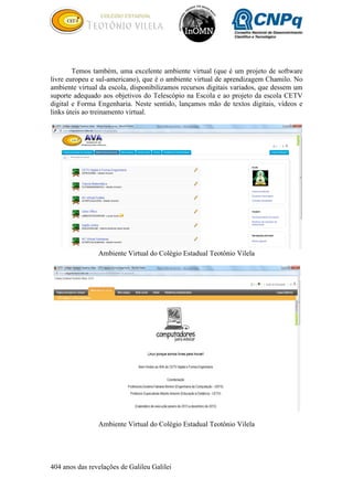 404 anos das revelações de Galileu Galilei
Temos também, uma excelente ambiente virtual (que é um projeto de software
livre europeu e sul-americano), que é o ambiente virtual de aprendizagem Chamilo. No
ambiente virtual da escola, disponibilizamos recursos digitais variados, que dessem um
suporte adequado aos objetivos do Telescópio na Escola e ao projeto da escola CETV
digital e Forma Engenharia. Neste sentido, lançamos mão de textos digitais, vídeos e
links úteis ao treinamento virtual.
Ambiente Virtual do Colégio Estadual Teotônio Vilela
Ambiente Virtual do Colégio Estadual Teotônio Vilela
 
