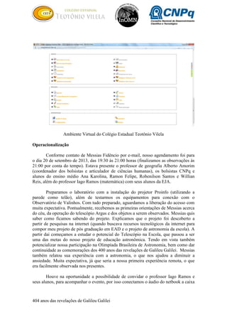404 anos das revelações de Galileu Galilei
Ambiente Virtual do Colégio Estadual Teotônio Vilela
Operacionalização
Conforme contato de Messias Fidêncio por e-mail, nosso agendamento foi para
o dia 20 de setembro de 2013, das 19:30 às 21:00 horas (finalizamos as observações às
21:00 por conta do tempo). Estava presente o professor de geografia Alberto Amorim
(coordenador dos bolsistas e articulador de ciências humanas), os bolsistas CNPq e
alunos do ensino médio Ana Karolina, Ramon Felipe, Robenilson Santos e Willian
Reis, além do professor Iago Ramos (matemática) com seus alunos da EJA.
Preparamos o laboratório com a instalação do projetor Proinfo (utilizando a
parede como telão), além de testarmos os equipamentos para conexão com o
Observatório de Valinhos. Com tudo preparado, aguardamos a liberação do acesso com
muita expectativa. Pontualmente, recebemos as primeiras orientações de Messias acerca
do céu, da operação do telescópio Argus e dos objetos a serem observados. Messias quis
saber como ficamos sabendo do projeto. Explicamos que o projeto foi descoberto a
partir de pesquisas na internet (quando buscava recursos tecnológicos da internet para
compor meu projeto de pós graduação em EAD e o projeto de astronomia da escola). A
partir dai começamos a estudar o potencial do Telescópio na Escola, que passou a ser
uma das metas do nosso projeto de educação astronômica. Tendo em vista também
potencializar nossa participação na Olimpíada Brasileira de Astronomia, bem como dar
continuidade as comemorações dos 400 anos das revelações de Galileu Galilei. Messias
também relatou sua experiência com a astronomia, o que nos ajudou a diminuir a
ansiedade. Muita expectativa, já que seria a nossa primeira experiência remota, o que
era facilmente observada nos presentes.
Houve na oportunidade a possibilidade de convidar o professor Iago Ramos e
seus alunos, para acompanhar o evento, por isso conectamos o áudio do netbook a caixa
 