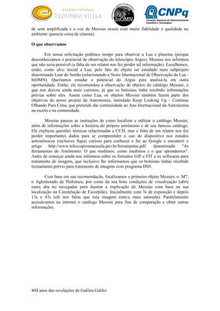 404 anos das revelações de Galileu Galilei
de som amplificada e a voz de Messias ecoou com muita fidelidade e qualidade no
ambiente (parecia coisa de cinema).
O que observamos
Em nossa solicitação pedimos tempo para observar a Lua e planetas (porque
desconhecíamos o potencial de observação do telescópio Argus). Messias nos informou
que não seria possível (a falta de um relator nos fez perder tal informação). Escolhemos,
então, como alvo inicial a Lua, pelo fato do objeto ser estudado num subprojeto
denominado Luar do Sertão (relacionando a Noite Internacional de Observação da Lua -
InOMN). Queríamos estudar o potencial do Argus para analisá-la em outra
oportunidade. Então, ele recomendou a observação de objetos do catálogo Messier, o
que nos deixou ainda mais curiosos, já que os bolsistas tinha recebido informações
prévias sobre eles. Assim como Lua, os objetos Messier também fazem parte dos
objetivos do nosso projeto de Astronomia, intitulado Keep Looking Up - Continue
Olhando Para Cima, que pretende dar continuidade ao Ano Internacional da Astronomia
na escola e na comunidade.
Messias passou as instruções de como localizar e utilizar o catálogo Messier,
além de informações sobre a história do próprio astrônomo e de seu famoso catálogo.
Ele explicou questões técnicas relacionadas a CCD, mas a falta de um relator nos fez
perder importantes dados para se compreender o uso do dispositivo nos estudos
astronômicos (inclusive fiquei curioso para conhecer e fui ao Google e encontrei o
artigo http://www.telescopiosnaescola.pro.br/ferramentas.pdf. denominado "As
ferramentas do Astrônomo: O que medimos, como medimos e o que aprendemos".
Antes de começar ainda nos informou sobre os formatos GIF e FIT e os softwares para
tratamento de imagens, que inclusive lhe informamos que os bolsistas tinhas recebido
treinamento prévio para tratamento de imagens com programa DS9.
Com base em sua recomendação, focalizamos o primeiro objeto Messier, o M7,
o Aglomerado de Ptolomeu, por conta da sua boas condições de visualização (abrir
outra aba no navegador para ilustrar a explicação de Messias com base na sua
localização na Constelação de Escorpião). Inicialmente com 3s de exposição e depois
13s e 43s (ele nos falou que esta imagem estava mais saturada). Paralelamente
acessávamos na internet o catálogo Messier para fins de comparação e obter outras
informações.
 