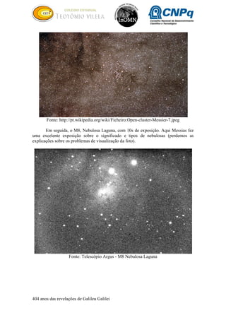 404 anos das revelações de Galileu Galilei
Fonte: http://pt.wikipedia.org/wiki/Ficheiro:Open-cluster-Messier-7.jpeg
Em seguida, o M8, Nebulosa Laguna, com 10s de exposição. Aqui Messias fez
uma excelente exposição sobre o significado e tipos de nebulosas (perdemos as
explicações sobre os problemas de visualização da foto).
Fonte: Telescópio Argus - M8 Nebulosa Laguna
 