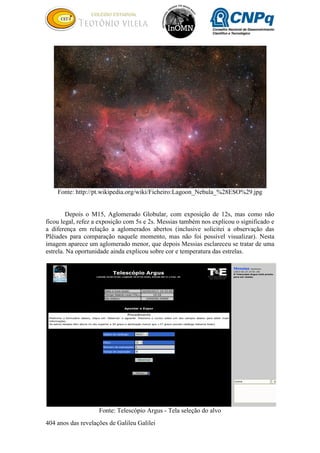 404 anos das revelações de Galileu Galilei
Fonte: http://pt.wikipedia.org/wiki/Ficheiro:Lagoon_Nebula_%28ESO%29.jpg
Depois o M15, Aglomerado Globular, com exposição de 12s, mas como não
ficou legal, refez a exposição com 5s e 2s. Messias também nos explicou o significado e
a diferença em relação a aglomerados abertos (inclusive solicitei a observação das
Plêiades para comparação naquele momento, mas não foi possível visualizar). Nesta
imagem aparece um aglomerado menor, que depois Messias esclareceu se tratar de uma
estrela. Na oportunidade ainda explicou sobre cor e temperatura das estrelas.
Fonte: Telescópio Argus - Tela seleção do alvo
 