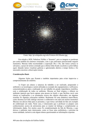 404 anos das revelações de Galileu Galilei
Fonte: http://pt.wikipedia.org/wiki/Ficheiro:M15Hunter.jpg
Em relação a M20, Nebulosa Trífida, o "desastre", pois as imagens se perderam
por conta também de estarmos extasiados, com o que estávamos presenciando naquele
momento). Messias tinha recomendado a exposição 20s e 10s, não temos certeza se
salvamos, a pesar de termos constado que a última tinha ficado excelente (o print falhou
aqui). Quando íamos visualizar galáxias e aglomerados abertos o tempo fechou e foi
necessário encerrar a observação remota.
Considerações finais
Algumas lições que ficaram e também importantes para evitar improviso e
comprometimento do relatório.
1o Expor aos alunos a natureza do trabalho a ser realizado, preparando o
ambiente e as tecnologias a serem utilizadas (a exemplo dos equipamentos e softwares),
conscientizando-os para a realização de um trabalho de grande importância cientifica,
com a colaboração de todos no ambiente. Messias ao final elogiou o silêncio no
ambiente (parecia que havia apenas uma pessoa no local), o que facilitou ouvir com
clareza as explicações e as orientações acerca dos objetos observados, em algumas
ocasiões fiz algumas colocações também. Realmente foi uma dinâmica maravilhosa,
como dizemos na EAD, dialogo síncrono e colaborativo em rede (em muitos momentos
Messias nos deixou falar para os presentes, o que torna a atividade de fato um exemplo
de colaboração em rede). Neste caso, é interessante que o professor se prepare com
conhecimentos acerca da astronomia para se manter tal dialogo e complementar as
informações dadas. Em muitos casos fiz complementação da fala de Messias, o que
deixou o ambiente mais interessante, como se fosse uma conferência, e próximo da
nossa realidade, inclusive com alguns alunos questionando as informações expostas.
 