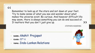 “
”
Remember to look up at the stars and not down at your feet.
Try to make sense of what you see and wonder about what
makes the universe exist. Be curious. And however difficult life
may seem, there is always something you can do and succeed at.
It matters that you don't just give up.
-STEPHEN HAWKING
• NAME:- Akshit Prajapat
• CLASS:- 11th G
• TOPIC:- Indo-Lankan Relations
 