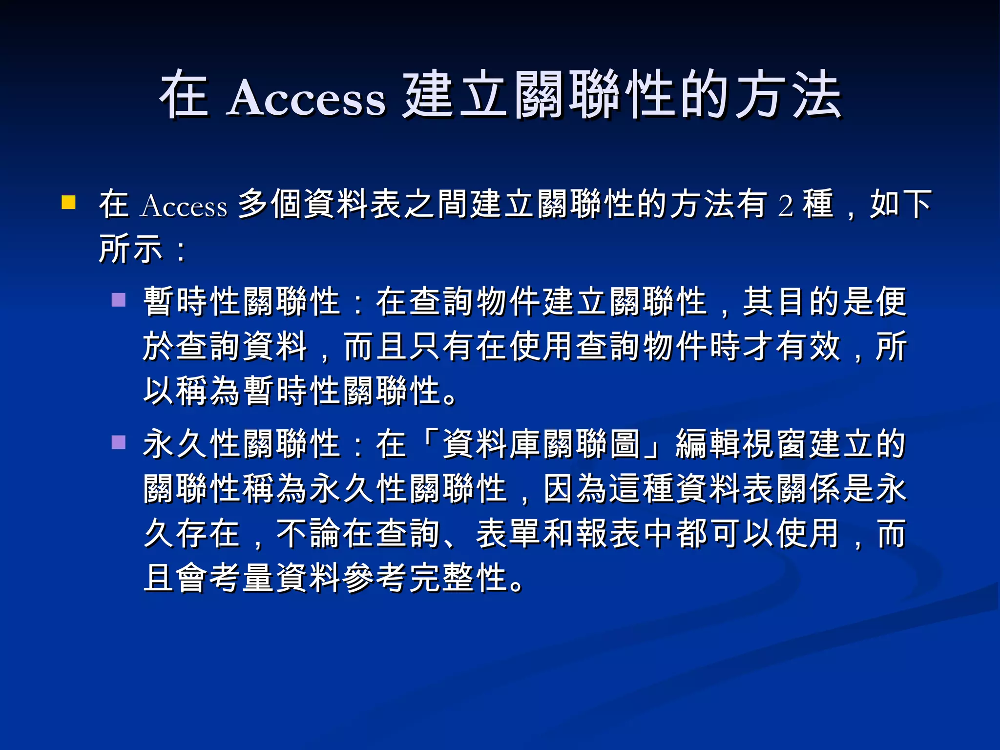 在 Access 建立關聯性的方法 在 Access 多個資料表之間建立關聯性的方法有 2 種，如下所示： 暫時性關聯性： 在查詢物件建立關聯性，其目的是便於查詢資料，而且只有在使用查詢物件時才有效，所以稱為暫時性關聯性。 永久性關聯性： 在「資料庫關聯圖」編輯視窗建立的關聯性稱為永久性關聯性，因為這種資料表關係是永久存在，不論在查詢、表單和報表中都可以使用，而且會考量資料參考完整性。 
