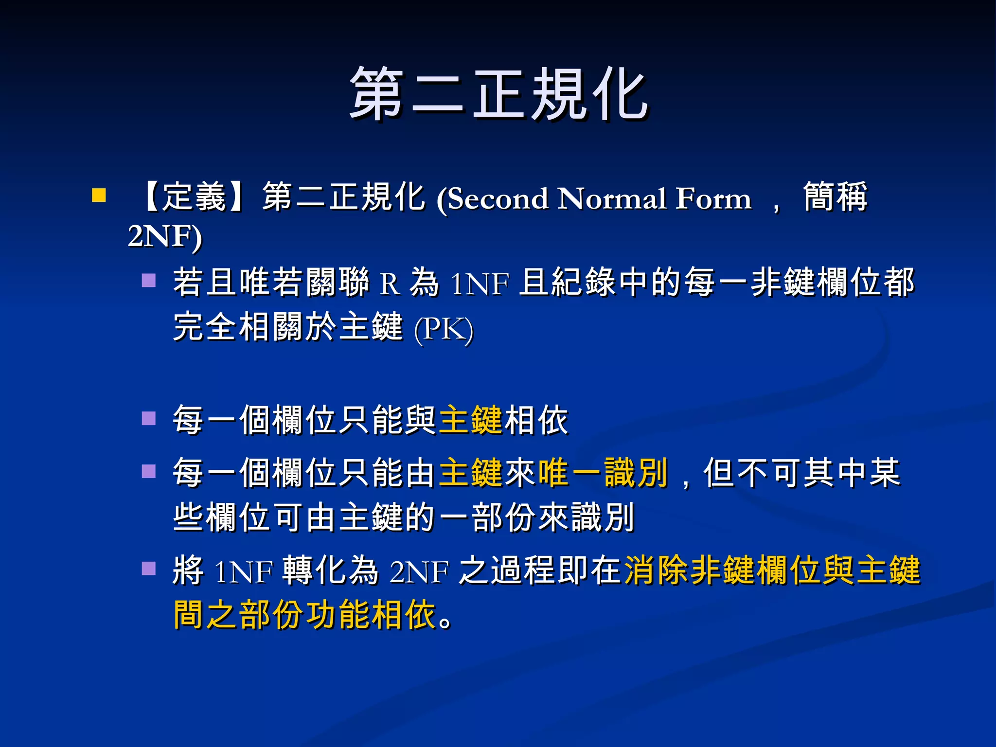第二正規化 【定義】 第二正規化 (Second Normal Form ， 簡稱 2NF)   若且唯若關聯 R 為 1NF 且紀錄中的每一非鍵欄位都完全相關於主鍵 (PK) 每一個欄位只能與 主鍵 相依 每一個欄位只能由 主鍵 來 唯一識別 ，但不可其中某些欄位可由主鍵的一部份來識別 將 1NF 轉化為 2NF 之過程即在 消除非鍵欄位與主鍵間之部份功能相依 。 