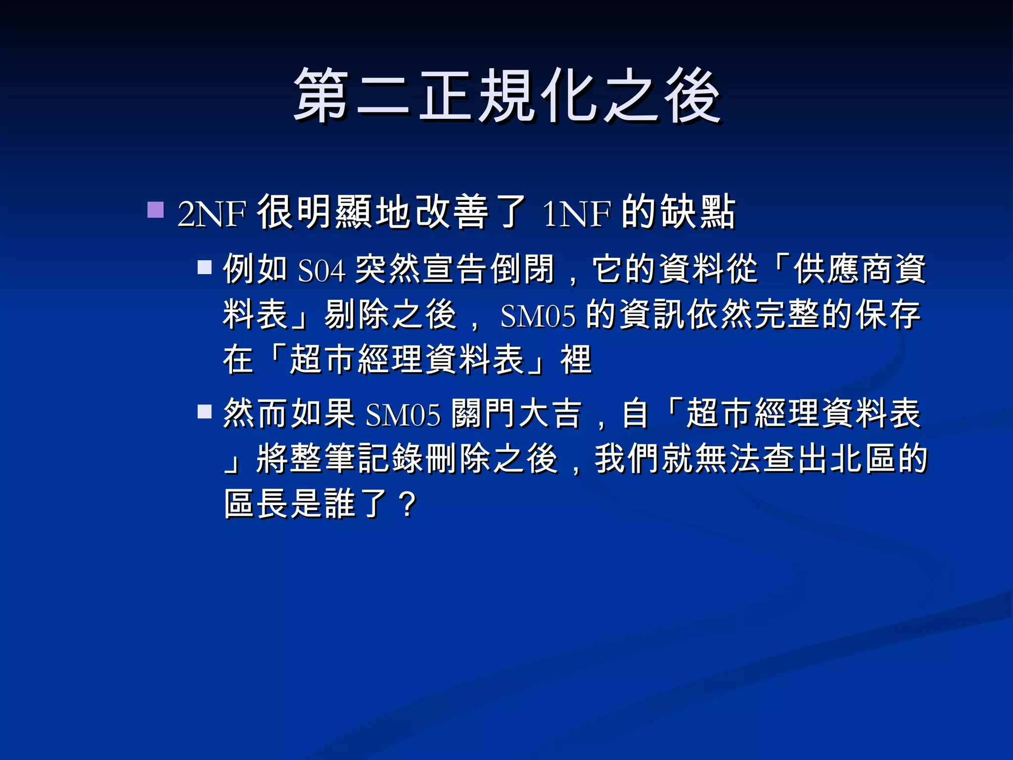 第二正規化之後 2NF 很明顯地改善了 1NF 的缺點 例如 S04 突然宣告倒閉，它的資料從「供應商資料表」剔除之後， SM05 的資訊依然完整的保存在「超市經理資料表」裡 然而如果 SM05 關門大吉，自「超市經理資料表」將整筆記錄刪除之後，我們就無法查出北區的區長是誰了？ 