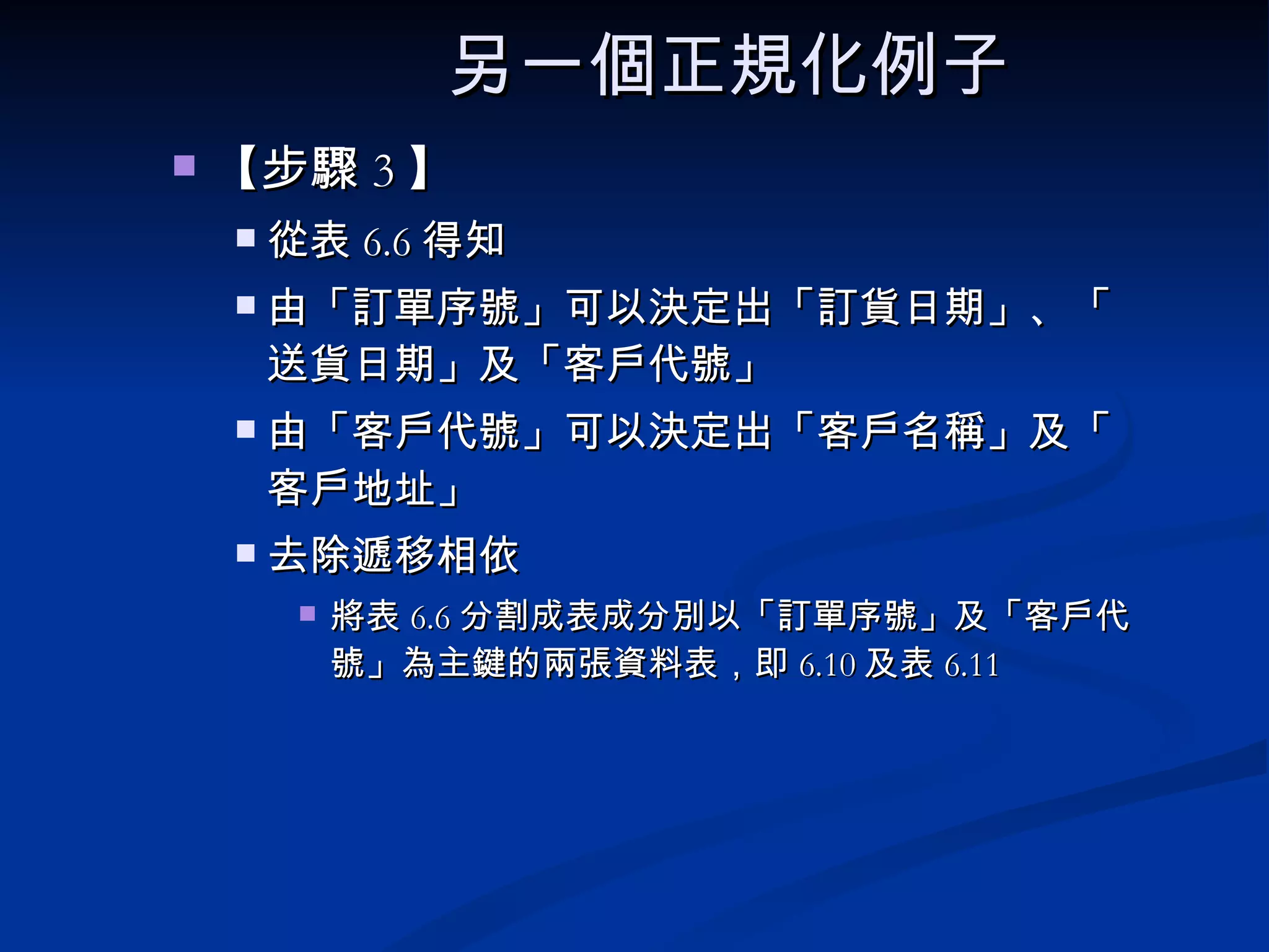 另一個正規化例子   【步驟 3 】  從表 6.6 得知 由「訂單序號」可以決定出「訂貨日期」、「送貨日期」及「客戶代號」 由「客戶代號」可以決定出「客戶名稱」及「客戶地址」 去除遞移相依 將表 6.6 分割成表成分別以「訂單序號」及「客戶代號」為主鍵的兩張資料表，即 6.10 及表 6.11 