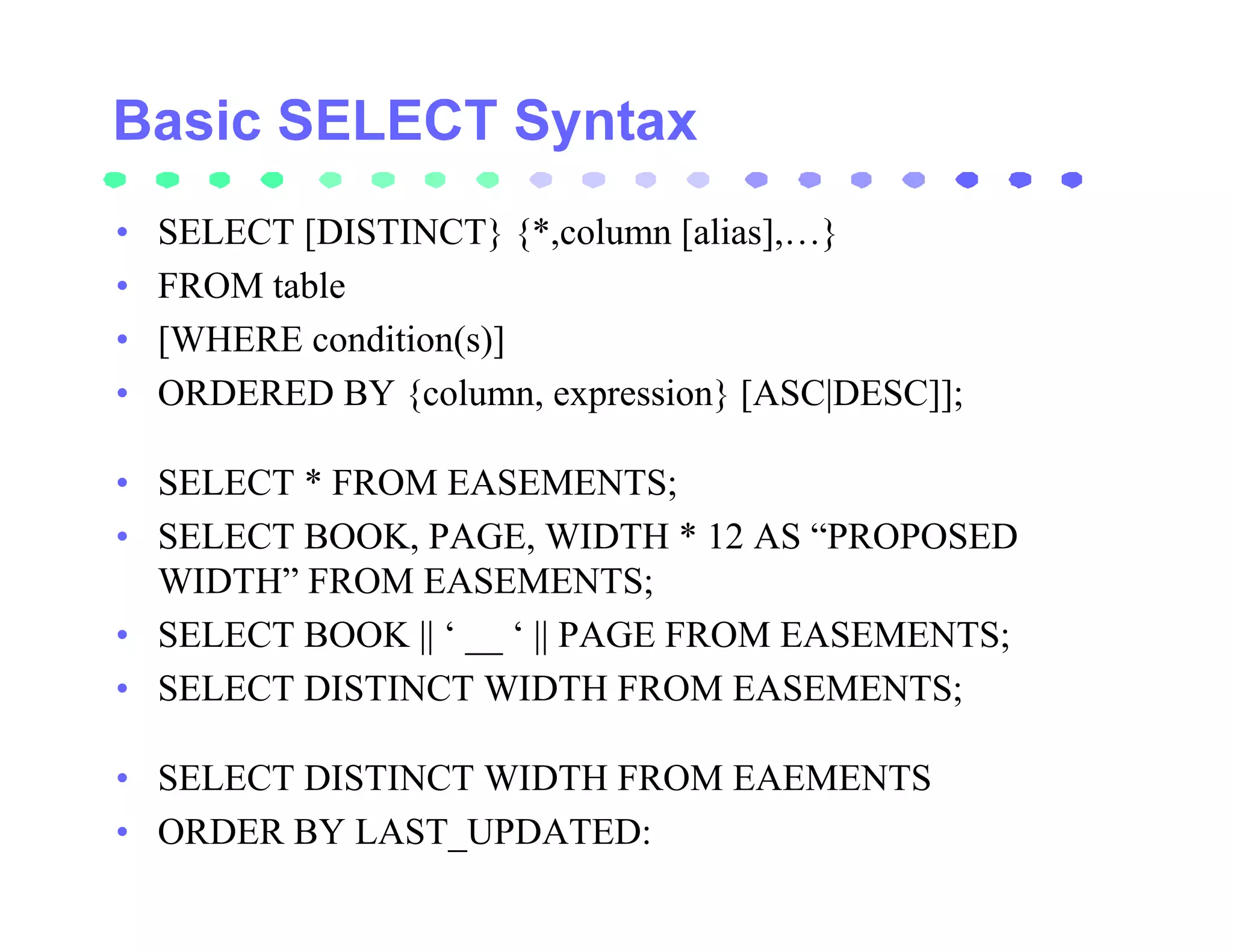 •   SELECT [DISTINCT} {*,column [alias],…}
•   FROM table
•   [WHERE condition(s)]
•   ORDERED BY {column, expression} [ASC|DESC]];

• SELECT * FROM EASEMENTS;
• SELECT BOOK, PAGE, WIDTH * 12 AS “PROPOSED
  WIDTH” FROM EASEMENTS;
• SELECT BOOK || ‘ __ ‘ || PAGE FROM EASEMENTS;
• SELECT DISTINCT WIDTH FROM EASEMENTS;

• SELECT DISTINCT WIDTH FROM EAEMENTS
• ORDER BY LAST_UPDATED:
 