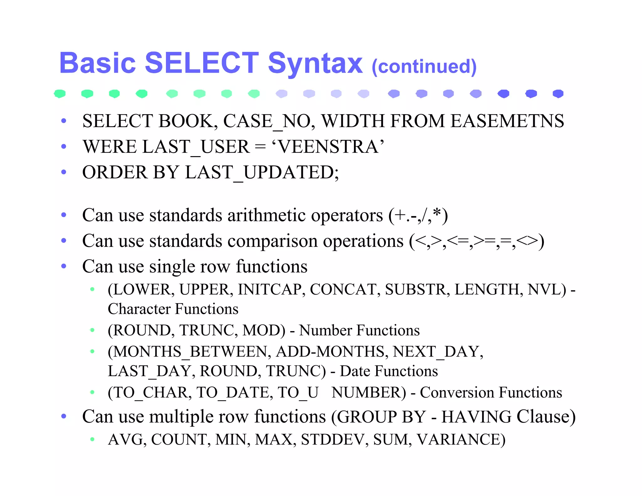 (continued)

• SELECT BOOK, CASE_NO, WIDTH FROM EASEMETNS
• WERE LAST_USER = ‘VEENSTRA’
• ORDER BY LAST_UPDATED;

• Can use standards arithmetic operators (+.-,/,*)
• Can use standards comparison operations (<,>,<=,>=,=,<>)
• Can use single row functions
   • (LOWER, UPPER, INITCAP, CONCAT, SUBSTR, LENGTH, NVL) -
     Character Functions
   • (ROUND, TRUNC, MOD) - Number Functions
   • (MONTHS_BETWEEN, ADD-MONTHS, NEXT_DAY,
     LAST_DAY, ROUND, TRUNC) - Date Functions
   • (TO_CHAR, TO_DATE, TO_U NUMBER) - Conversion Functions
• Can use multiple row functions (GROUP BY - HAVING Clause)
   • AVG, COUNT, MIN, MAX, STDDEV, SUM, VARIANCE)
 