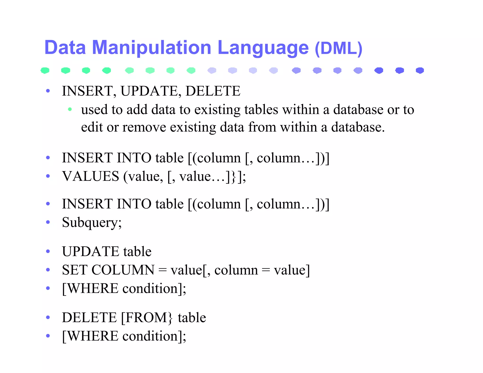 Data Manipulation Language (DML)

• INSERT, UPDATE, DELETE
   • used to add data to existing tables within a database or to
     edit or remove existing data from within a database.

• INSERT INTO table [(column [, column…])]
• VALUES (value, [, value…]}];
• INSERT INTO table [(column [, column…])]
• Subquery;
• UPDATE table
• SET COLUMN = value[, column = value]
• [WHERE condition];
• DELETE [FROM} table
• [WHERE condition];
 