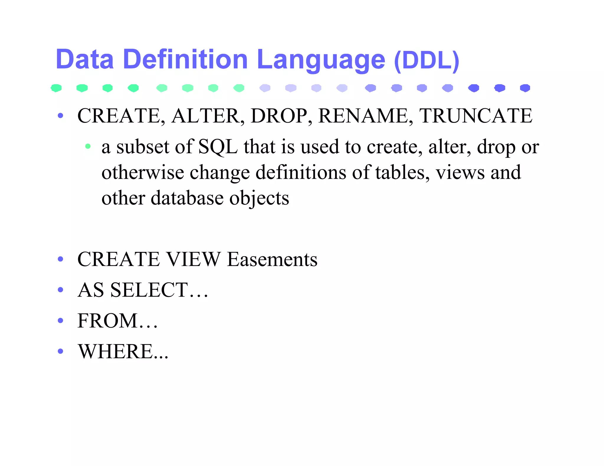 (DDL)

• CREATE, ALTER, DROP, RENAME, TRUNCATE
  • a subset of SQL that is used to create, alter, drop or
    otherwise change definitions of tables, views and
    other database objects

•   CREATE VIEW Easements
•   AS SELECT…
•   FROM…
•   WHERE...
 