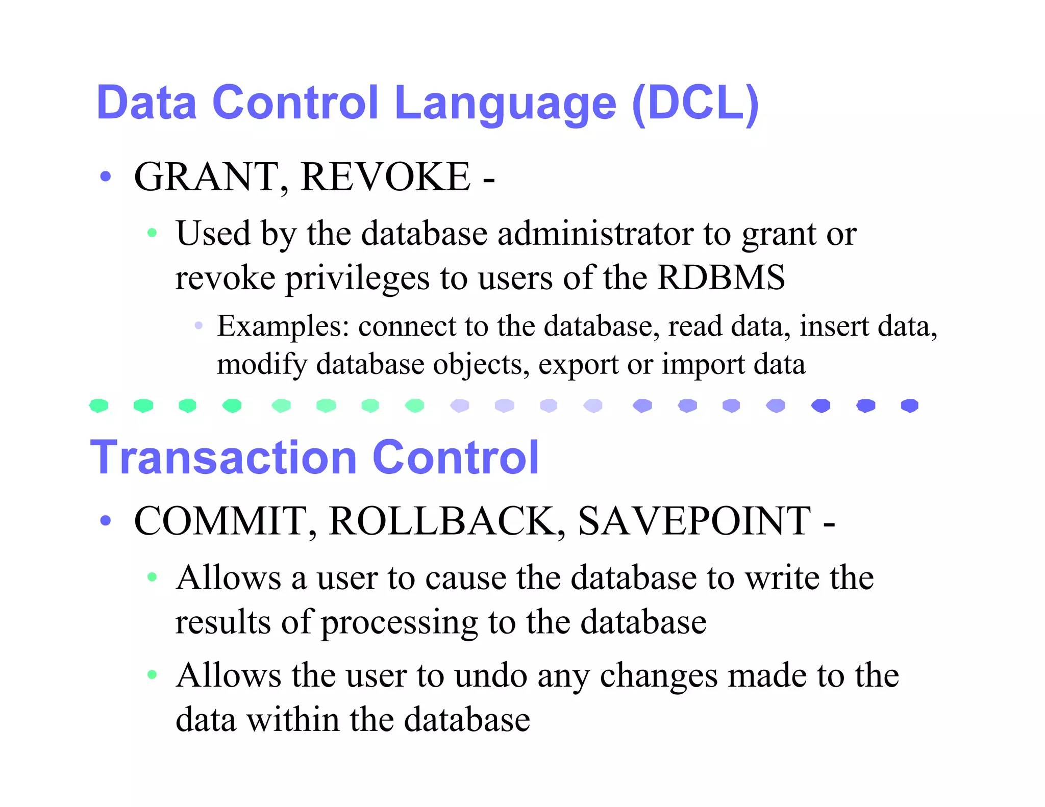 • GRANT, REVOKE -
  • Used by the database administrator to grant or
    revoke privileges to users of the RDBMS
     • Examples: connect to the database, read data, insert data,
       modify database objects, export or import data




• COMMIT, ROLLBACK, SAVEPOINT -
  • Allows a user to cause the database to write the
    results of processing to the database
  • Allows the user to undo any changes made to the
    data within the database
 