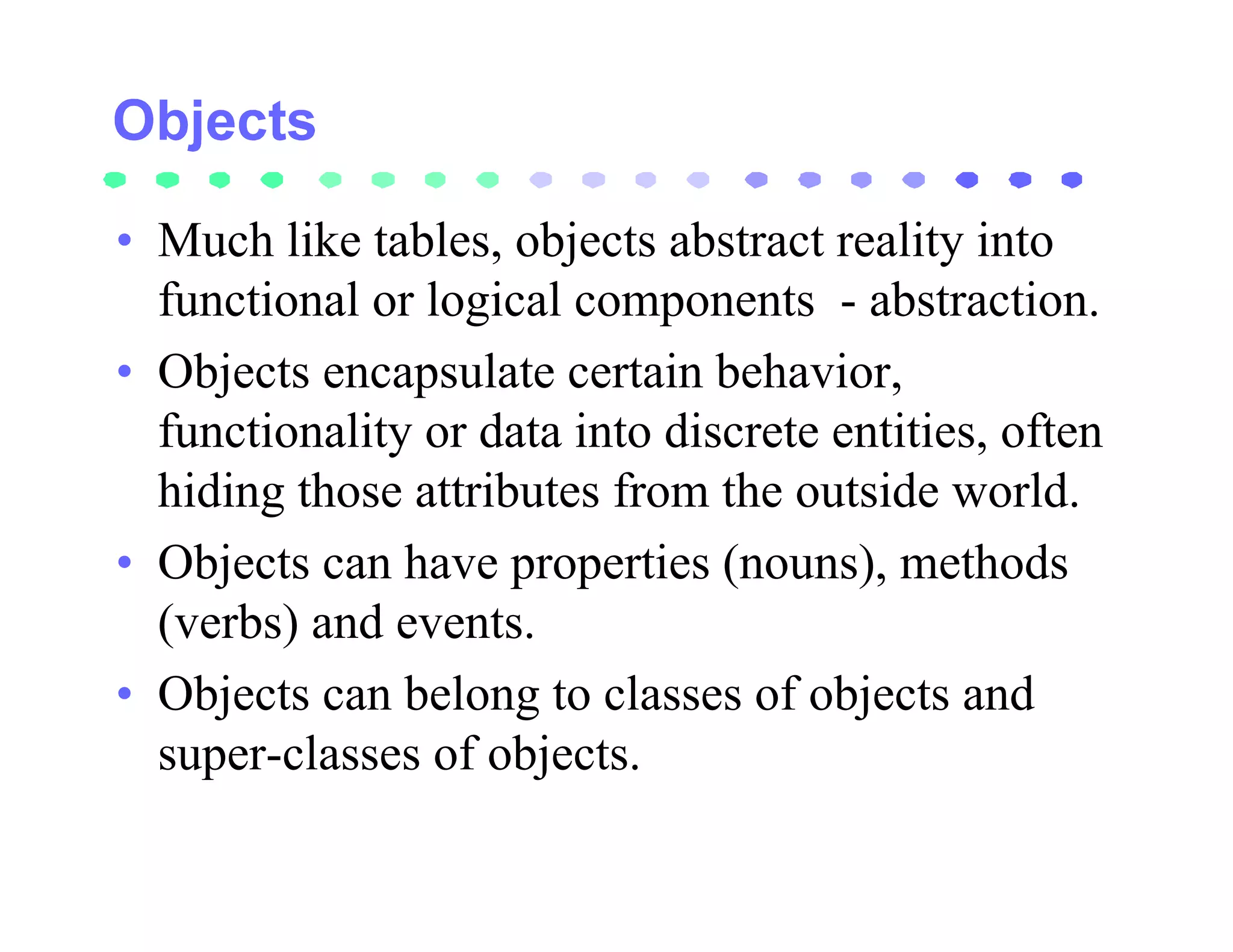 • Much like tables, objects abstract reality into
  functional or logical components - abstraction.
• Objects encapsulate certain behavior,
  functionality or data into discrete entities, often
  hiding those attributes from the outside world.
• Objects can have properties (nouns), methods
  (verbs) and events.
• Objects can belong to classes of objects and
  super-classes of objects.
 