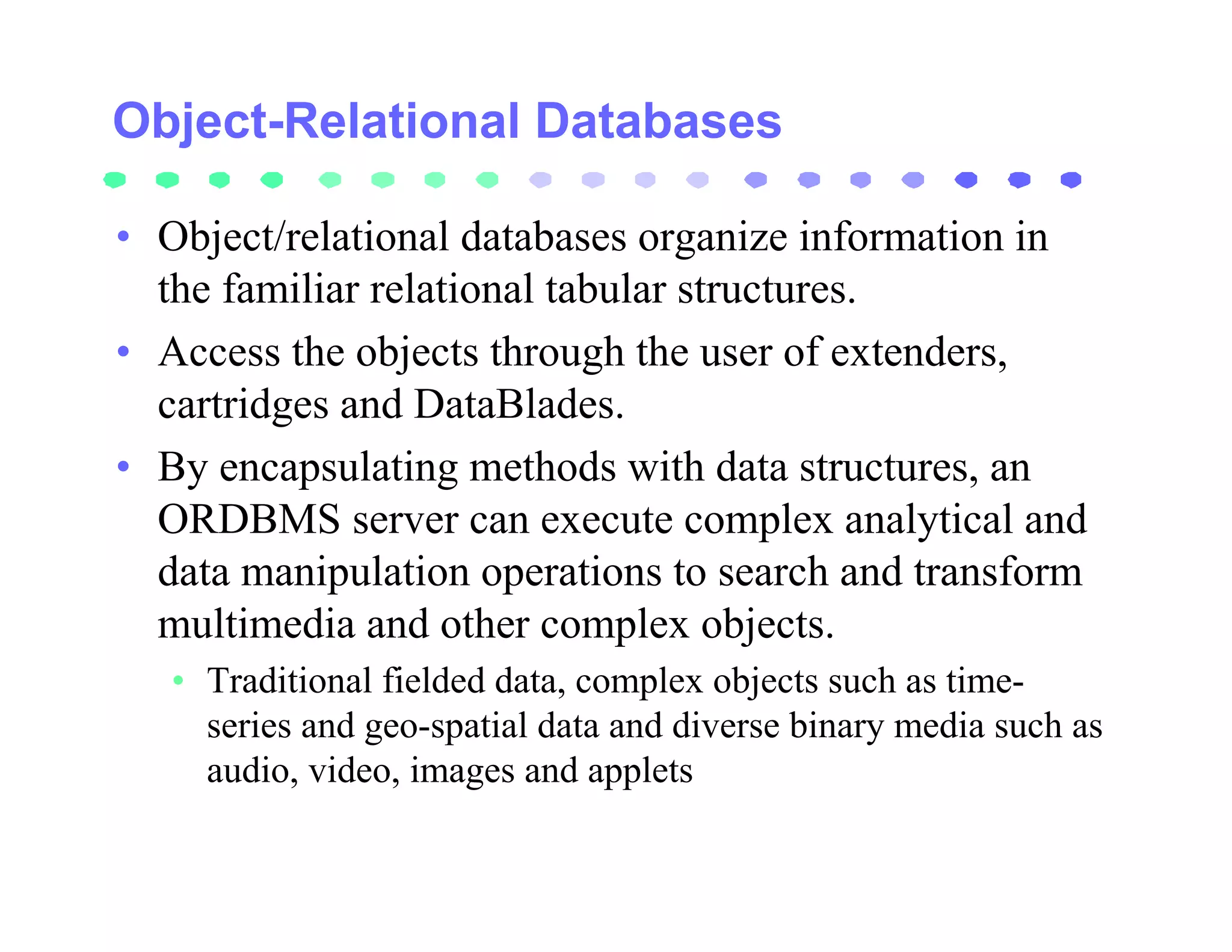 Object-Relational Databases

• Object/relational databases organize information in
  the familiar relational tabular structures.
• Access the objects through the user of extenders,
  cartridges and DataBlades.
• By encapsulating methods with data structures, an
  ORDBMS server can execute complex analytical and
  data manipulation operations to search and transform
  multimedia and other complex objects.
   • Traditional fielded data, complex objects such as time-
     series and geo-spatial data and diverse binary media such as
     audio, video, images and applets
 