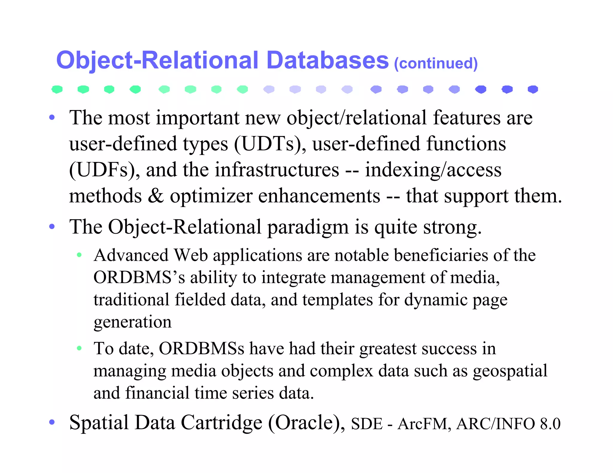 Object-Relational Databases (continued)

• The most important new object/relational features are
  user-defined types (UDTs), user-defined functions
  (UDFs), and the infrastructures -- indexing/access
  methods & optimizer enhancements -- that support them.
• The Object-Relational paradigm is quite strong.
   • Advanced Web applications are notable beneficiaries of the
     ORDBMS’s ability to integrate management of media,
     traditional fielded data, and templates for dynamic page
     generation
   • To date, ORDBMSs have had their greatest success in
     managing media objects and complex data such as geospatial
     and financial time series data.
• Spatial Data Cartridge (Oracle), SDE - ArcFM, ARC/INFO 8.0
 