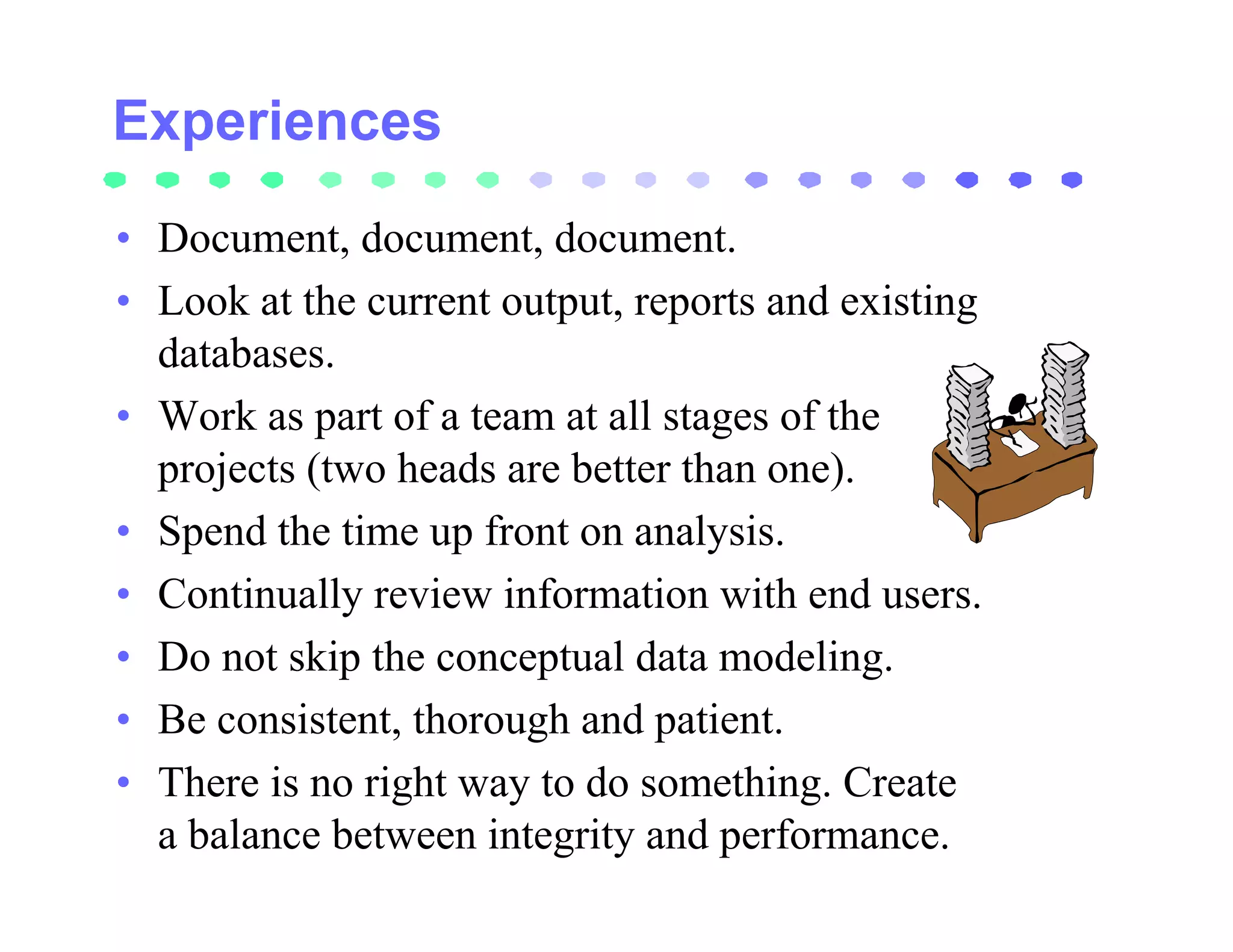 • Document, document, document.
• Look at the current output, reports and existing
  databases.
• Work as part of a team at all stages of the
  projects (two heads are better than one).
• Spend the time up front on analysis.
• Continually review information with end users.
• Do not skip the conceptual data modeling.
• Be consistent, thorough and patient.
• There is no right way to do something. Create
  a balance between integrity and performance.
 