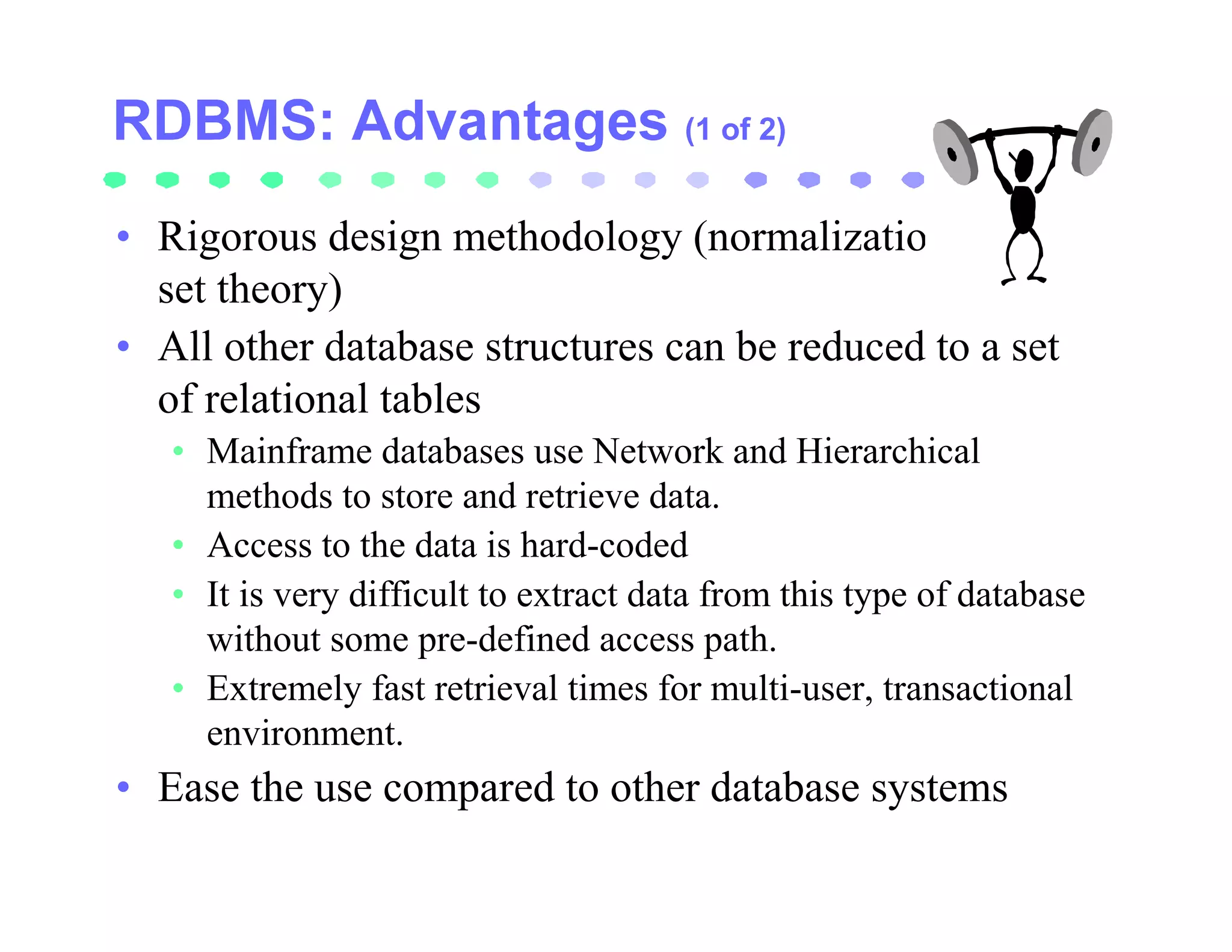 (1 of 2)


• Rigorous design methodology (normalization,
  set theory)
• All other database structures can be reduced to a set
  of relational tables
   • Mainframe databases use Network and Hierarchical
     methods to store and retrieve data.
   • Access to the data is hard-coded
   • It is very difficult to extract data from this type of database
     without some pre-defined access path.
   • Extremely fast retrieval times for multi-user, transactional
     environment.
• Ease the use compared to other database systems
 