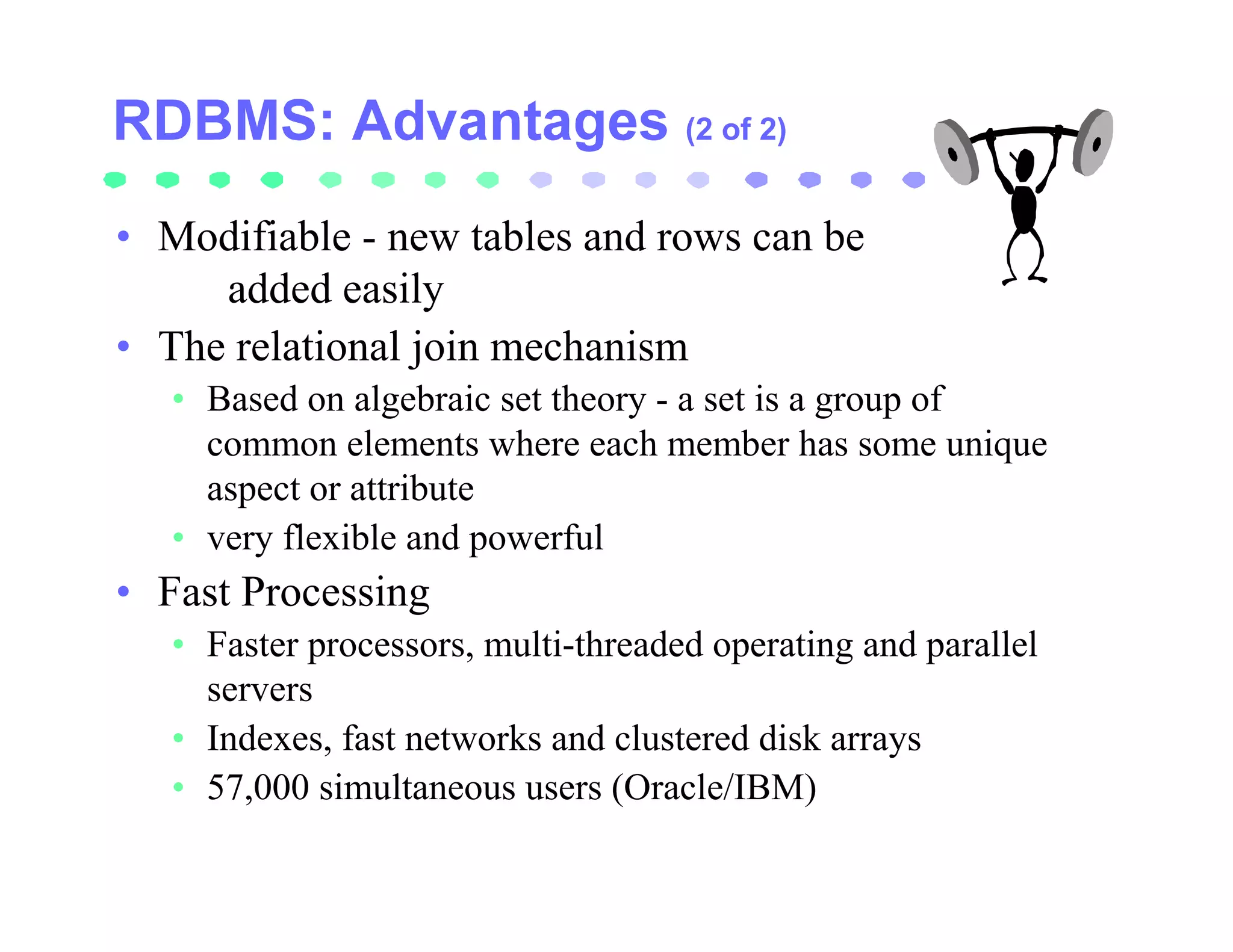 (2 of 2)


• Modifiable - new tables and rows can be
     added easily
• The relational join mechanism
   • Based on algebraic set theory - a set is a group of
     common elements where each member has some unique
     aspect or attribute
   • very flexible and powerful
• Fast Processing
   • Faster processors, multi-threaded operating and parallel
     servers
   • Indexes, fast networks and clustered disk arrays
   • 57,000 simultaneous users (Oracle/IBM)
 