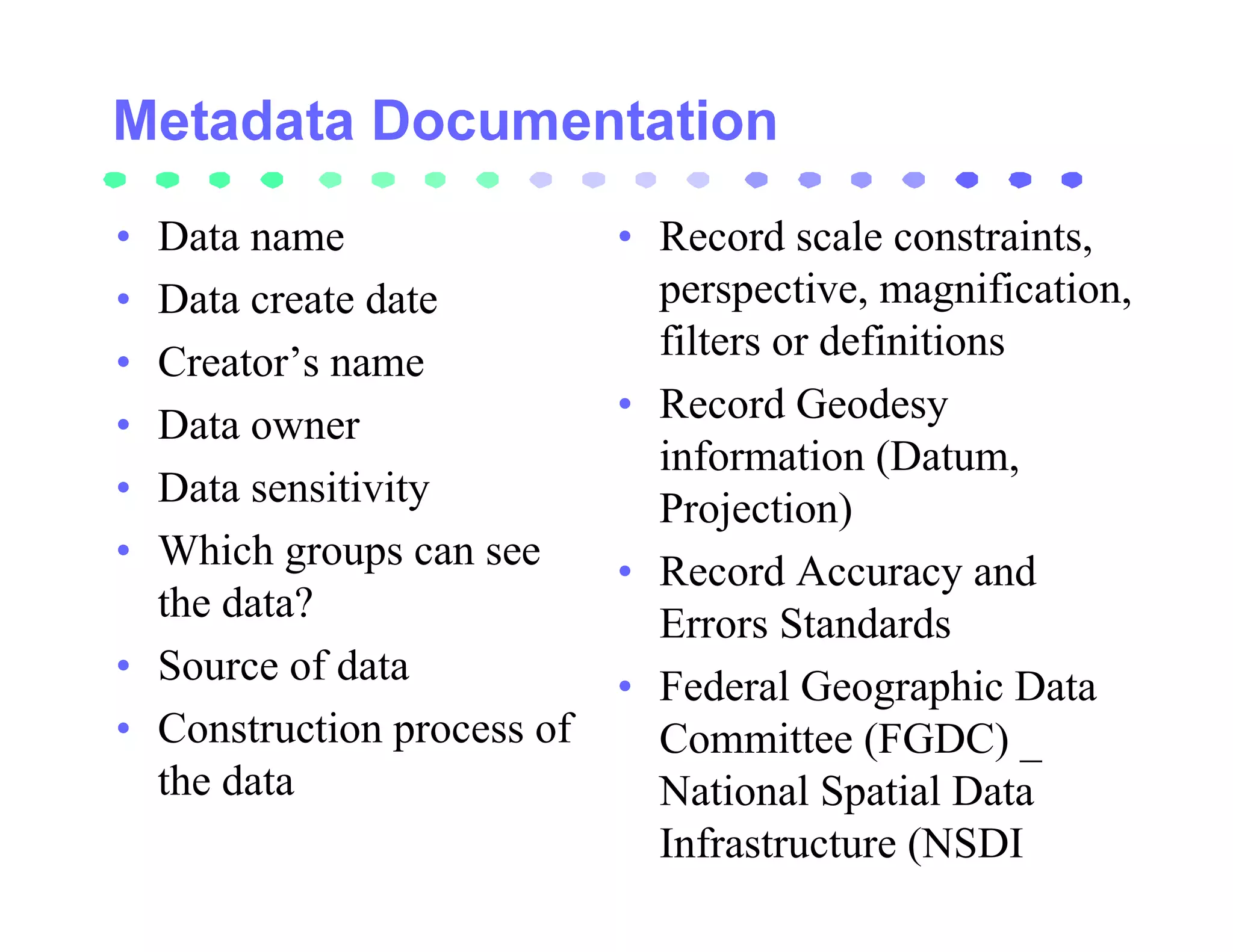 • Data name                 • Record scale constraints,
• Data create date            perspective, magnification,
• Creator’s name              filters or definitions
• Data owner                • Record Geodesy
                              information (Datum,
• Data sensitivity            Projection)
• Which groups can see      • Record Accuracy and
  the data?                   Errors Standards
• Source of data            • Federal Geographic Data
• Construction process of     Committee (FGDC) _
  the data                    National Spatial Data
                              Infrastructure (NSDI
 