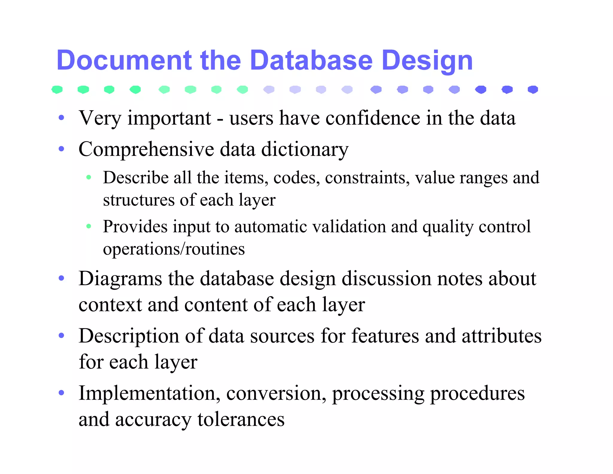 • Very important - users have confidence in the data
• Comprehensive data dictionary
   • Describe all the items, codes, constraints, value ranges and
     structures of each layer
   • Provides input to automatic validation and quality control
     operations/routines
• Diagrams the database design discussion notes about
  context and content of each layer
• Description of data sources for features and attributes
  for each layer
• Implementation, conversion, processing procedures
  and accuracy tolerances
 